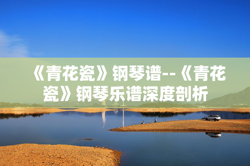 《青花瓷》钢琴谱--《青花瓷》钢琴乐谱深度剖析