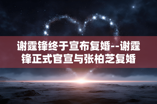 谢霆锋终于宣布复婚--谢霆锋正式官宣与张柏芝复婚 谢霆锋终于宣布复婚--谢霆锋正式官宣与张柏芝复婚