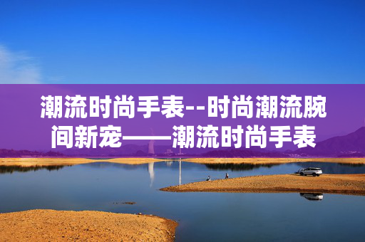 潮流时尚手表--时尚潮流腕间新宠——潮流时尚手表