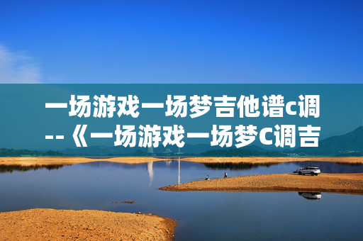 一场游戏一场梦吉他谱c调--《一场游戏一场梦C调吉他谱全解析》 一场游戏一场梦吉他谱c调--《一场游戏一场梦C调吉他谱全解析》