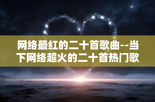 网络最红的二十首歌曲--当下网络超火的二十首热门歌曲 网络最红的二十首歌曲--当下网络超火的二十首热门歌曲