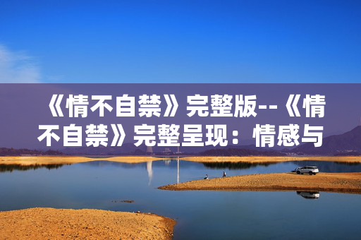 《情不自禁》完整版--《情不自禁》完整呈现：情感与故事的深度剖析