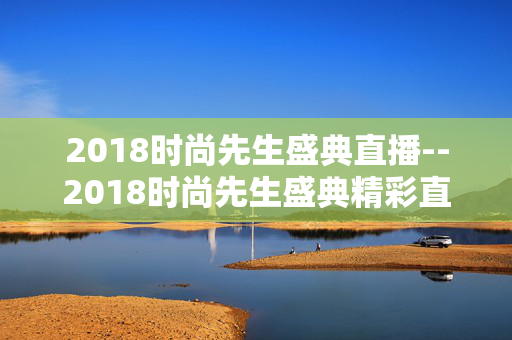 2018时尚先生盛典直播--2018时尚先生盛典精彩直播全揭秘 2018时尚先生盛典直播--2018时尚先生盛典精彩直播全揭秘