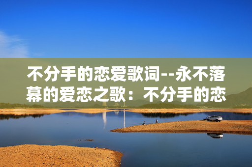 不分手的恋爱歌词--永不落幕的爱恋之歌:不分手的恋爱歌词 不分手的恋爱歌词--永不落幕的爱恋之歌:不分手的恋爱歌词