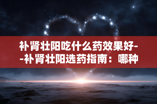补肾壮阳吃什么药效果好--补肾壮阳选药指南:哪种效果更佳? 补肾壮阳吃什么药效果好--补肾壮阳选药指南:哪种效果更佳?