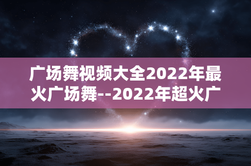 广场舞视频大全2022年最火广场舞--2022年超火广场舞视频大集合 广场舞视频大全2022年最火广场舞--2022年超火广场舞视频大集合