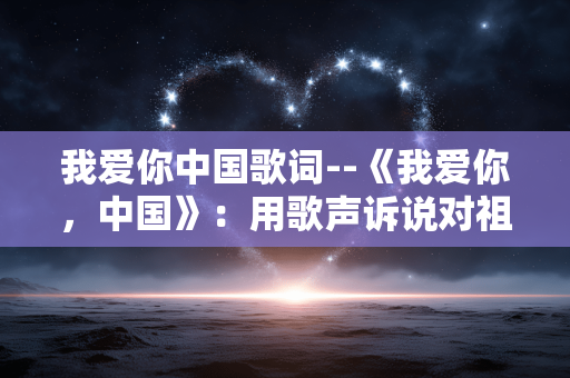 我爱你中国歌词--《我爱你，中国》：用歌声诉说对祖国的深情