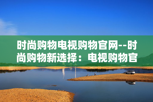 时尚购物电视购物官网--时尚购物新选择：电视购物官网