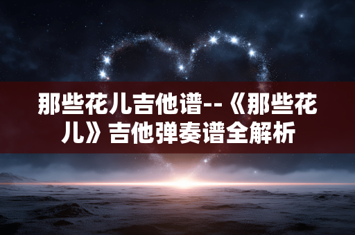 那些花儿吉他谱--《那些花儿》吉他弹奏谱全解析