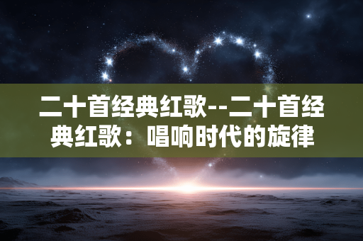 二十首经典红歌--二十首经典红歌：唱响时代的旋律