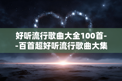好听流行歌曲大全100首--百首超好听流行歌曲大集合