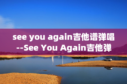 see you again吉他谱弹唱--See You Again吉他弹唱全攻略 see you again吉他谱弹唱--See You Again吉他弹唱全攻略