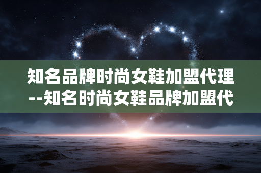 知名品牌时尚女鞋加盟代理--知名时尚女鞋品牌加盟代理全攻略