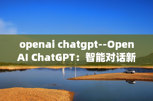 openai chatgpt--OpenAI ChatGPT:智能对话新前沿 openai chatgpt--OpenAI ChatGPT:智能对话新前沿