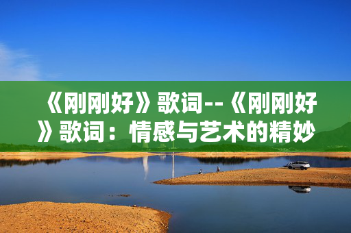 《刚刚好》歌词--《刚刚好》歌词:情感与艺术的精妙融合 《刚刚好》歌词--《刚刚好》歌词:情感与艺术的精妙融合