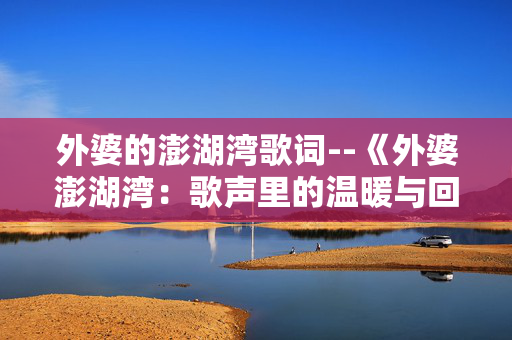 外婆的澎湖湾歌词--《外婆澎湖湾:歌声里的温暖与回忆》 外婆的澎湖湾歌词--《外婆澎湖湾:歌声里的温暖与回忆》