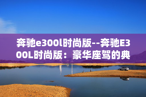奔驰e300l时尚版--奔驰E300L时尚版:豪华座驾的典范之选 奔驰e300l时尚版--奔驰E300L时尚版:豪华座驾的典范之选
