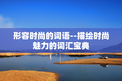 形容时尚的词语--描绘时尚魅力的词汇宝典