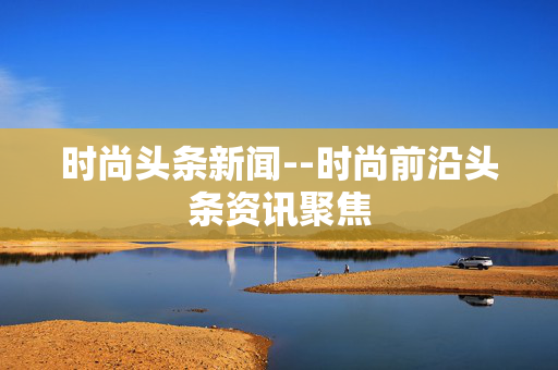 时尚头条新闻--时尚前沿头条资讯聚焦