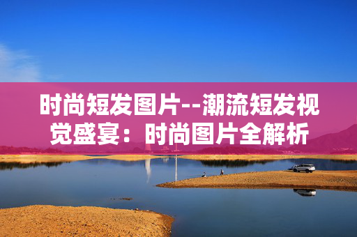 时尚短发图片--潮流短发视觉盛宴：时尚图片全解析