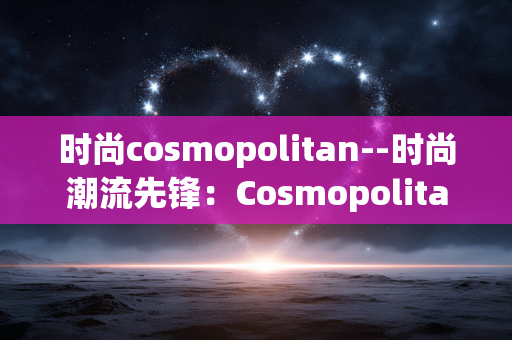 时尚cosmopolitan--时尚潮流先锋：Cosmopolitan的魅力世界