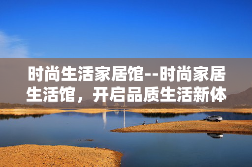 时尚生活家居馆--时尚家居生活馆，开启品质生活新体验