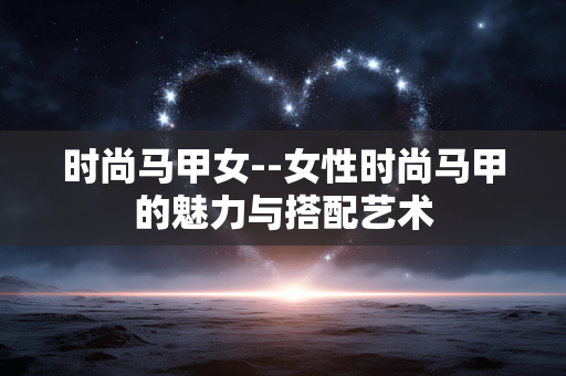 时尚马甲女--女性时尚马甲的魅力与搭配艺术