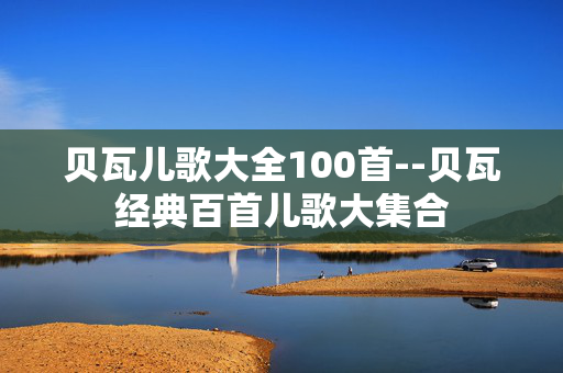 贝瓦儿歌大全100首--贝瓦经典百首儿歌大集合