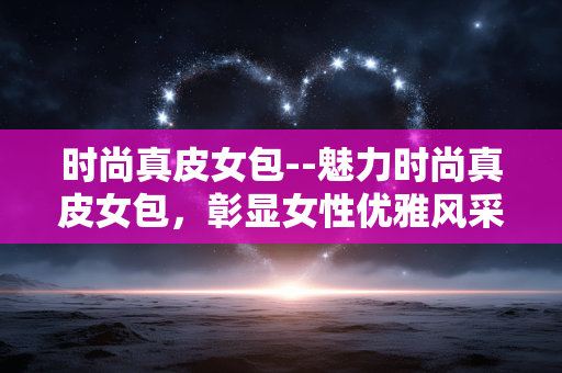 时尚真皮女包--魅力时尚真皮女包，彰显女性优雅风采