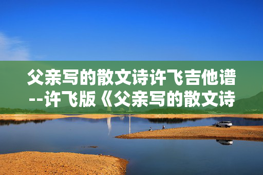 父亲写的散文诗许飞吉他谱--许飞版《父亲写的散文诗》吉他谱全解析 父亲写的散文诗许飞吉他谱--许飞版《父亲写的散文诗》吉他谱全解析