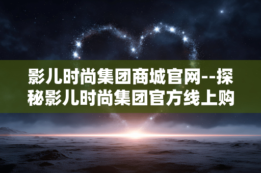 影儿时尚集团商城官网--探秘影儿时尚集团官方线上购物平台