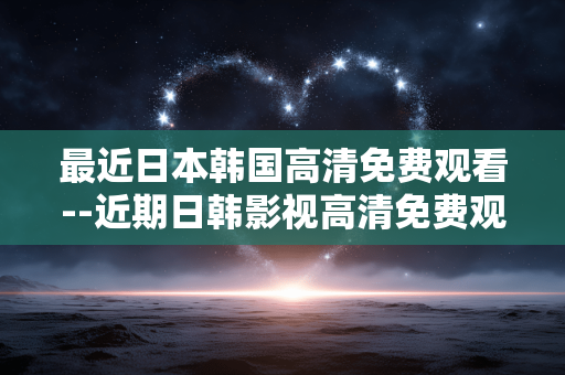 最近日本韩国高清免费观看--近期日韩影视高清免费观看全攻略
