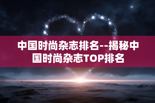 中国时尚杂志排名--揭秘中国时尚杂志TOP排名
