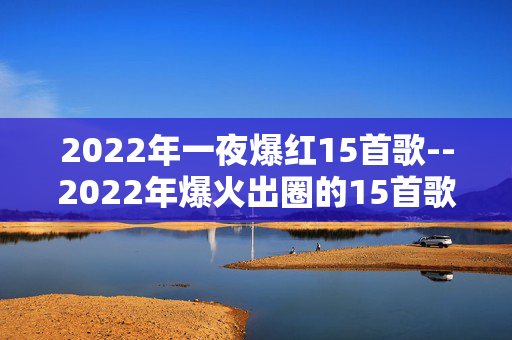 2022年一夜爆红15首歌--2022年爆火出圈的15首歌曲