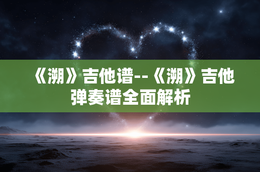 《溯》吉他谱--《溯》吉他弹奏谱全面解析 《溯》吉他谱--《溯》吉他弹奏谱全面解析