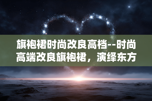 旗袍裙时尚改良高档--时尚高端改良旗袍裙，演绎东方新韵