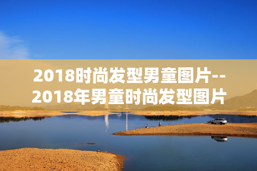 2018时尚发型男童图片--2018年男童时尚发型图片大赏 2018时尚发型男童图片--2018年男童时尚发型图片大赏