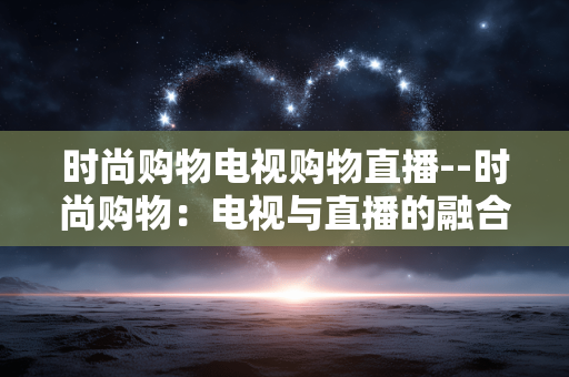 时尚购物电视购物直播--时尚购物：电视与直播的融合盛宴
