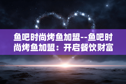 鱼吧时尚烤鱼加盟--鱼吧时尚烤鱼加盟：开启餐饮财富新征程