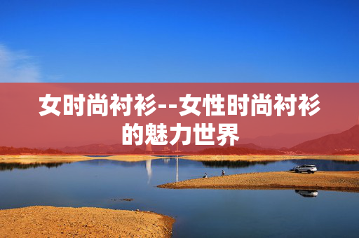 女时尚衬衫--女性时尚衬衫的魅力世界