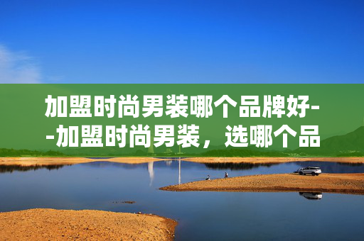 加盟时尚男装哪个品牌好--加盟时尚男装，选哪个品牌更优？
