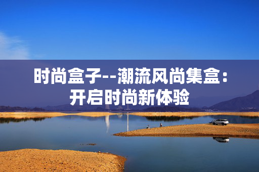 时尚盒子--潮流风尚集盒：开启时尚新体验