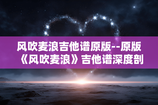 风吹麦浪吉他谱原版--原版《风吹麦浪》吉他谱深度剖析