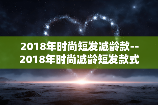 2018年时尚短发减龄款--2018年时尚减龄短发款式大揭秘