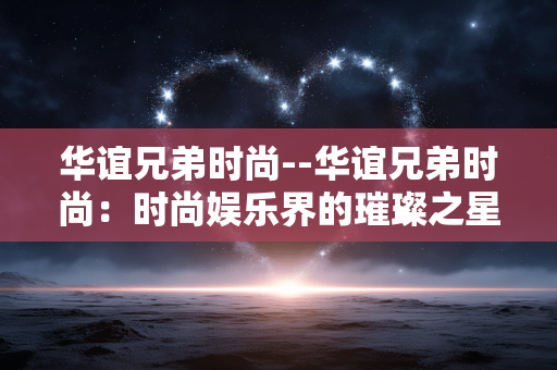华谊兄弟时尚--华谊兄弟时尚：时尚娱乐界的璀璨之星