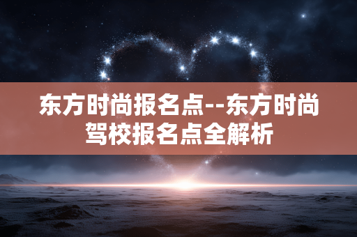 东方时尚报名点--东方时尚驾校报名点全解析 东方时尚报名点--东方时尚驾校报名点全解析