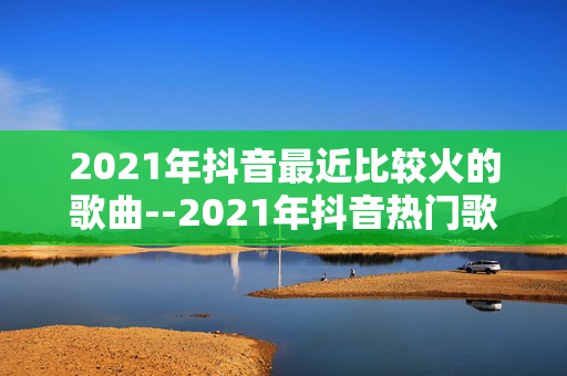 2021年抖音最近比较火的歌曲--2021年抖音热门歌曲大揭秘