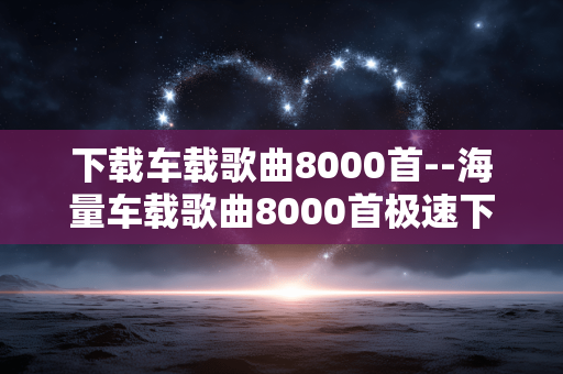 下载车载歌曲8000首--海量车载歌曲8000首极速下载攻略