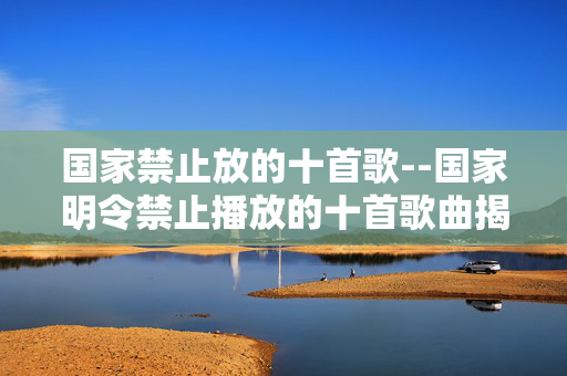 国家禁止放的十首歌--国家明令禁止播放的十首歌曲揭秘