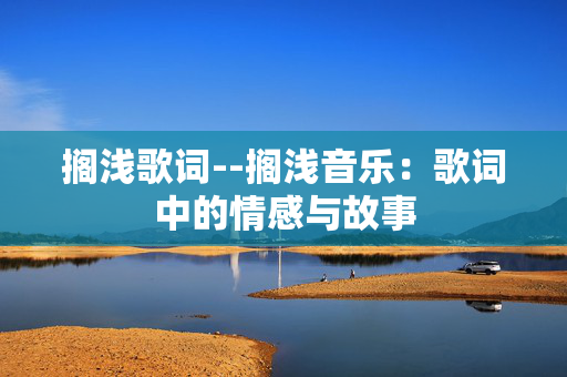 搁浅歌词--搁浅音乐:歌词中的情感与故事 搁浅歌词--搁浅音乐:歌词中的情感与故事
